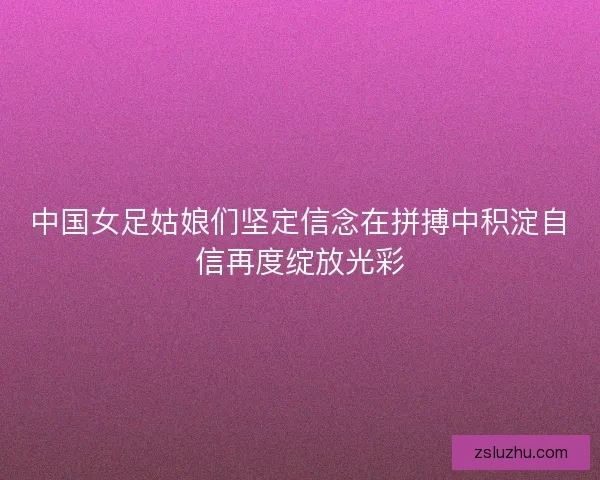 中国女足姑娘们坚定信念在拼搏中积淀自信再度绽放光彩