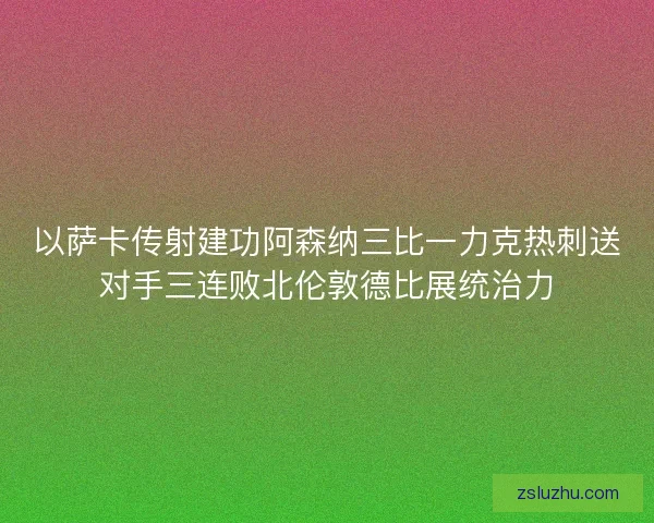 以萨卡传射建功阿森纳三比一力克热刺送对手三连败北伦敦德比展统治力