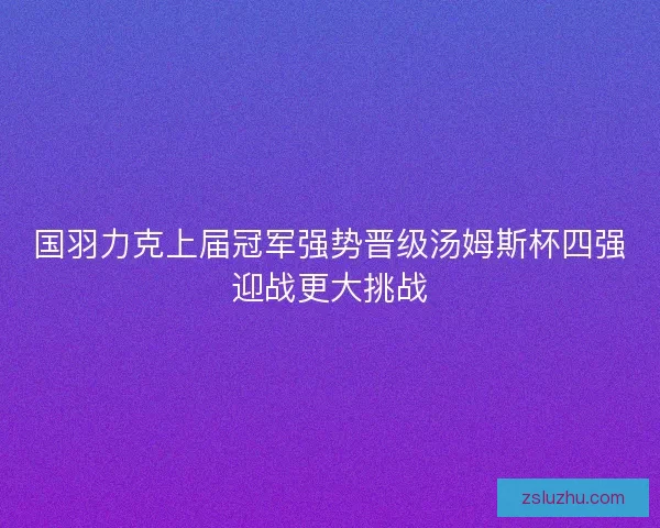 国羽力克上届冠军强势晋级汤姆斯杯四强迎战更大挑战