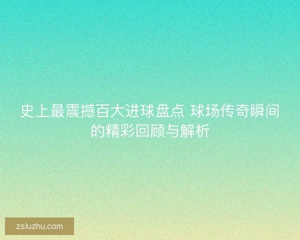 史上最震撼百大进球盘点 球场传奇瞬间的精彩回顾与解析