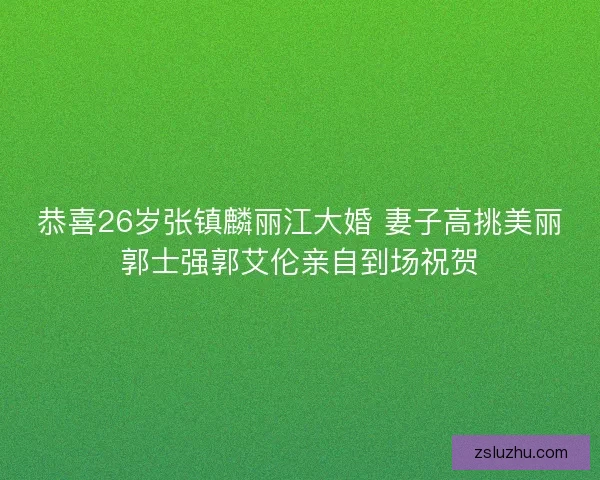 恭喜26岁张镇麟丽江大婚 妻子高挑美丽郭士强郭艾伦亲自到场祝贺