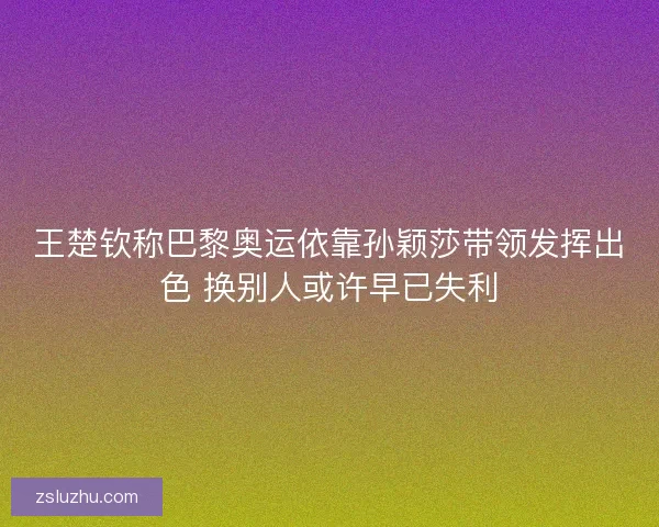 王楚钦称巴黎奥运依靠孙颖莎带领发挥出色 换别人或许早已失利