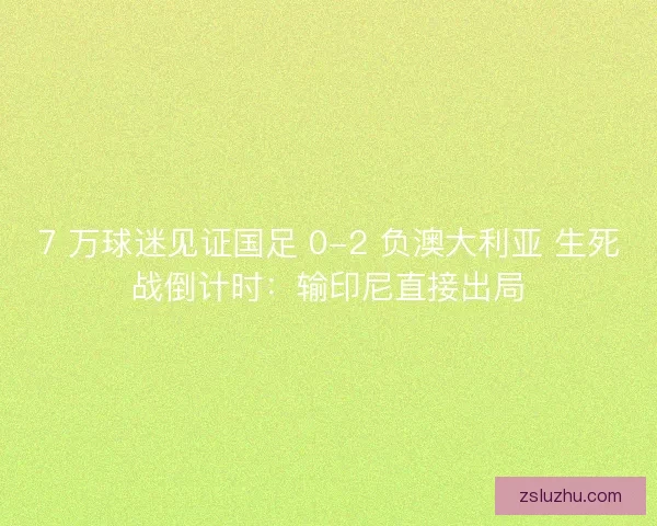 7 万球迷见证国足 0-2 负澳大利亚 生死战倒计时：输印尼直接出局