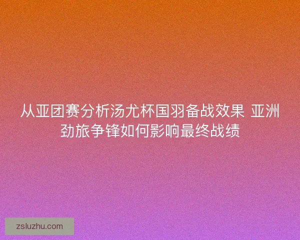 从亚团赛分析汤尤杯国羽备战效果 亚洲劲旅争锋如何影响最终战绩