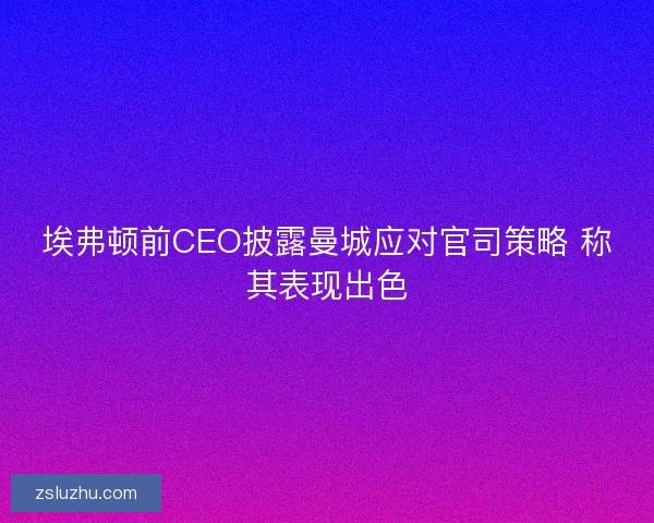 埃弗顿前CEO披露曼城应对官司策略 称其表现出色