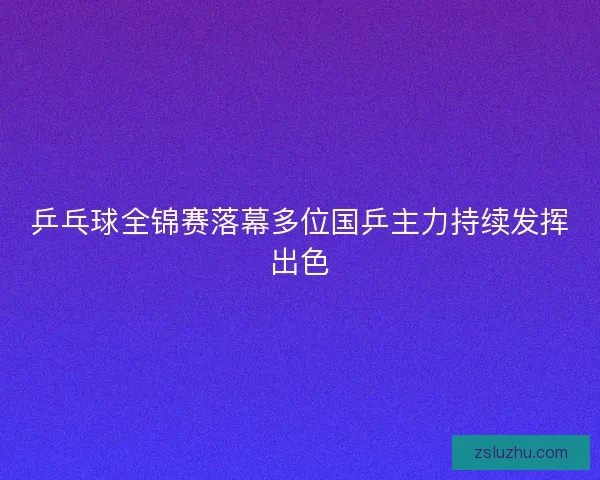 乒乓球全锦赛落幕多位国乒主力持续发挥出色