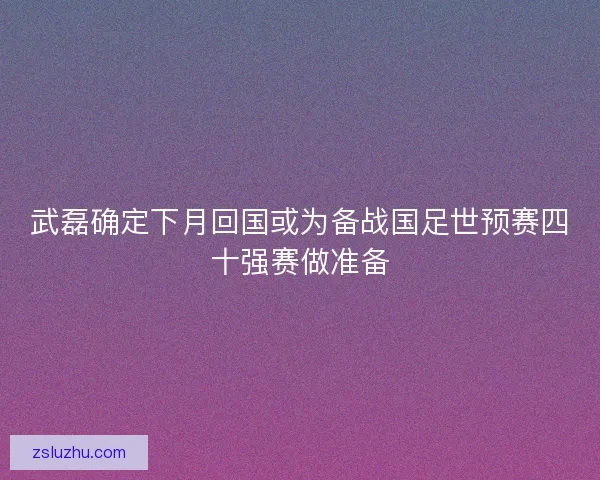 武磊确定下月回国或为备战国足世预赛四十强赛做准备