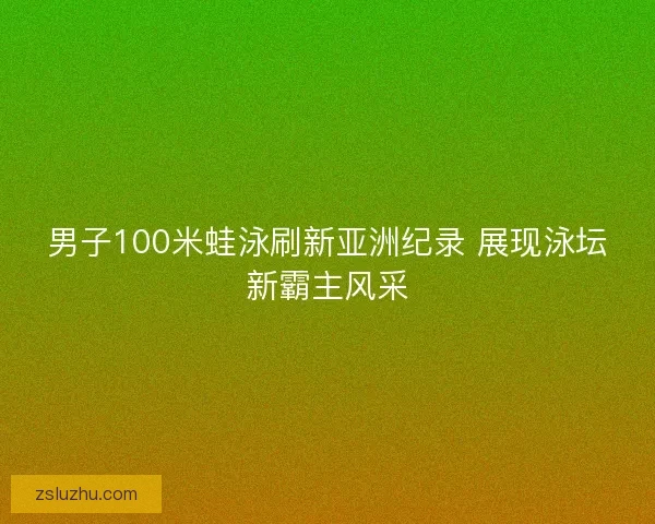 男子100米蛙泳刷新亚洲纪录 展现泳坛新霸主风采