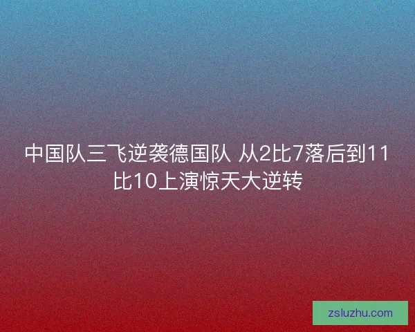 中国队三飞逆袭德国队 从2比7落后到11比10上演惊天大逆转