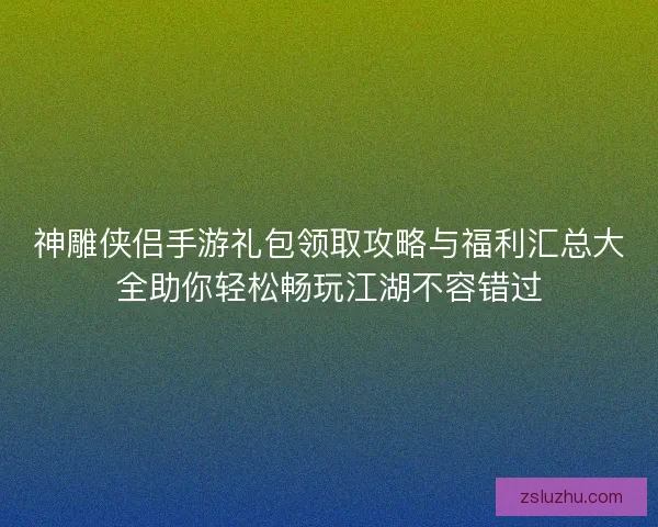 神雕侠侣手游礼包领取攻略与福利汇总大全助你轻松畅玩江湖不容错过