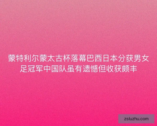 蒙特利尔蒙太古杯落幕巴西日本分获男女足冠军中国队虽有遗憾但收获颇丰