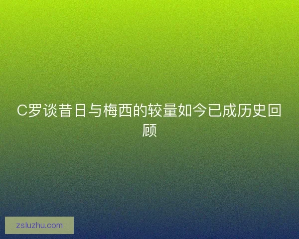 C罗谈昔日与梅西的较量如今已成历史回顾