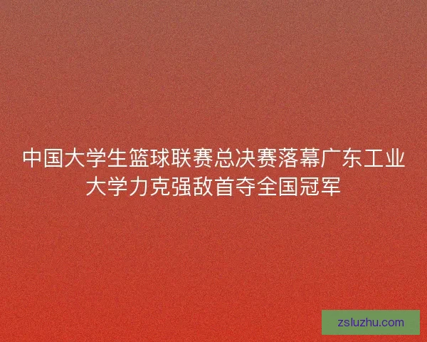 中国大学生篮球联赛总决赛落幕广东工业大学力克强敌首夺全国冠军