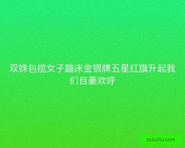 双姝包揽女子蹦床金银牌五星红旗升起我们自豪欢呼 双姝包揽女子蹦床金银牌五星红旗升起我们自豪欢呼