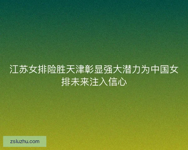 江苏女排险胜天津彰显强大潜力为中国女排未来注入信心 江苏女排险胜天津彰显强大潜力为中国女排未来注入信心