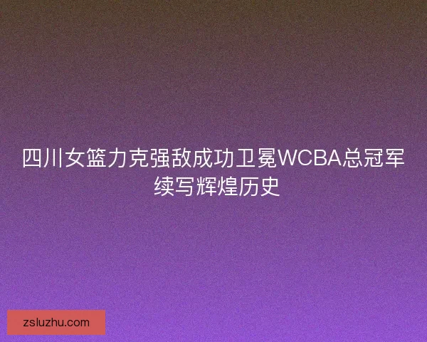 四川女篮力克强敌成功卫冕WCBA总冠军 续写辉煌历史