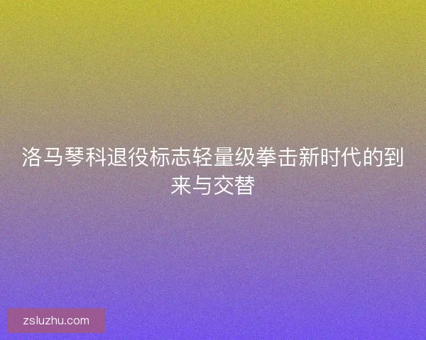 洛马琴科退役标志轻量级拳击新时代的到来与交替