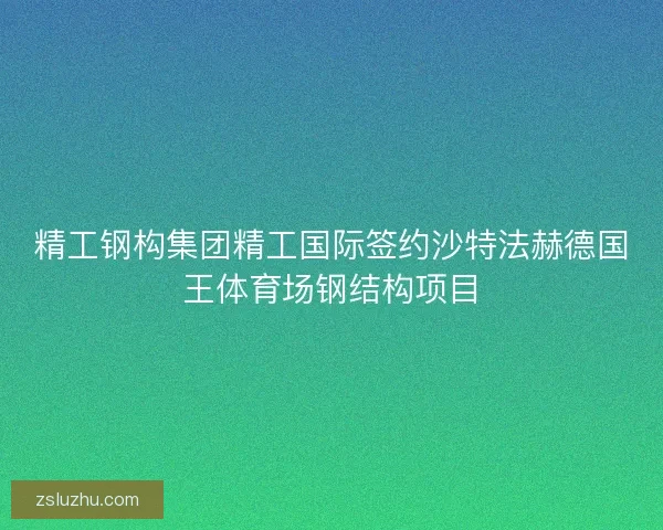 精工钢构集团精工国际签约沙特法赫德国王体育场钢结构项目 精工钢构集团精工国际签约沙特法赫德国王体育场钢结构项目