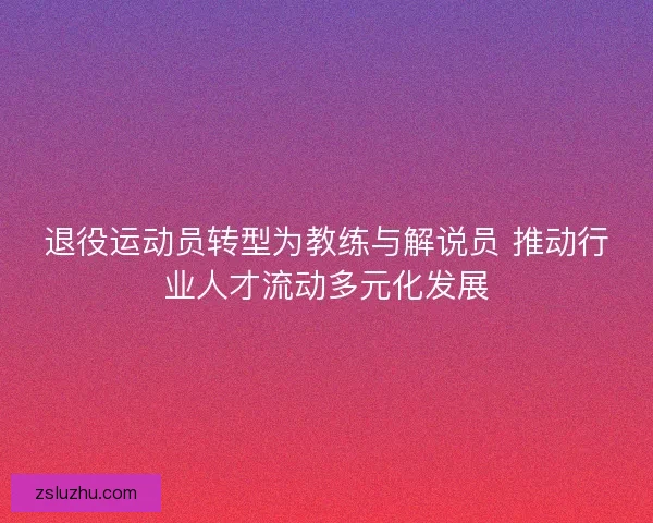 退役运动员转型为教练与解说员 推动行业人才流动多元化发展