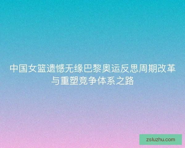 中国女篮遗憾无缘巴黎奥运反思周期改革与重塑竞争体系之路