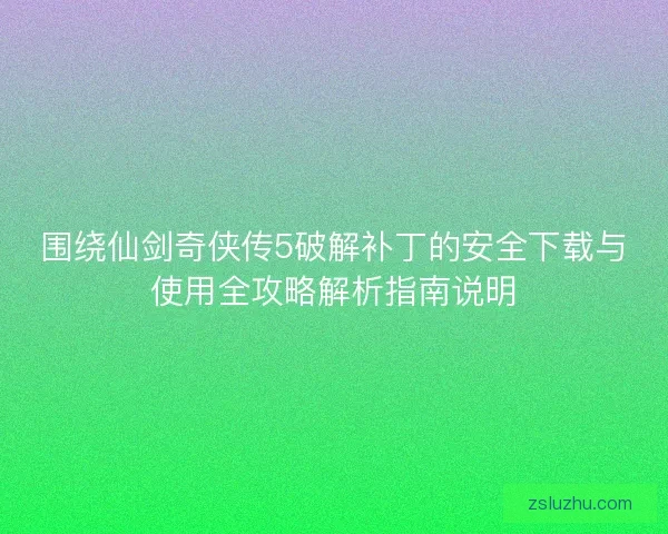 围绕仙剑奇侠传5破解补丁的安全下载与使用全攻略解析指南说明