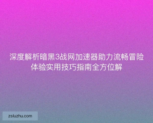 深度解析暗黑3战网加速器助力流畅冒险体验实用技巧指南全方位解