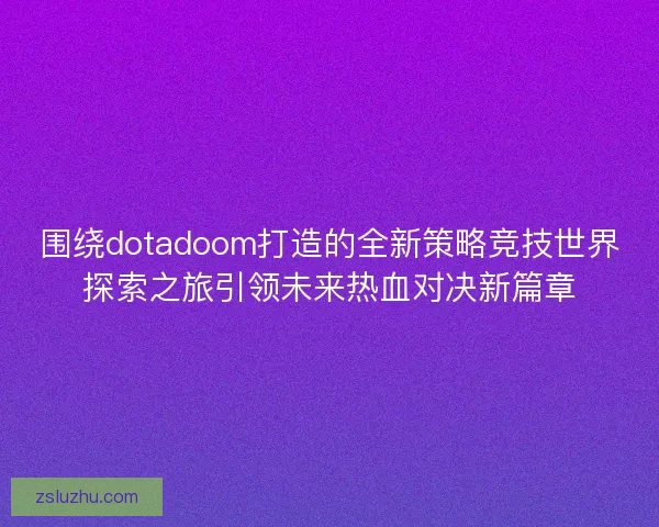 围绕dotadoom打造的全新策略竞技世界探索之旅引领未来热血对决新篇章