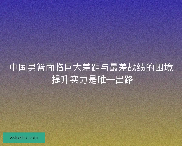 中国男篮面临巨大差距与最差战绩的困境 提升实力是唯一出路 中国男篮面临巨大差距与最差战绩的困境 提升实力是唯一出路