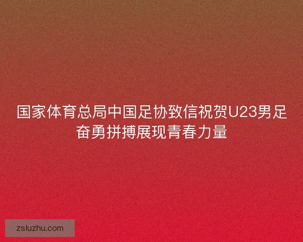 国家体育总局中国足协致信祝贺U23男足奋勇拼搏展现青春力量