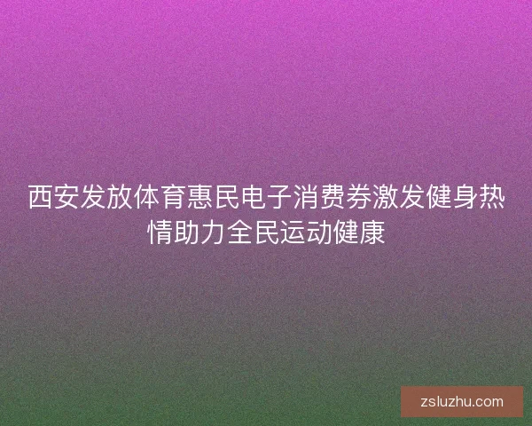 西安发放体育惠民电子消费券激发健身热情助力全民运动健康 西安发放体育惠民电子消费券激发健身热情助力全民运动健康